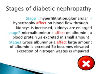 Stage 1:hyperfilitration,glomerular 
hypertrophy affect on blood flow through
kidneys is increased, kidneys are enlarged
stage2:microalbuminuria affect on albumin , a
blood protein ,is excreted in small amount
Stage3:Gross albuminuria affect large amount
of albumin is excreted Bb becomes elevated
excretion of nitrogen wastes is impaired

 
