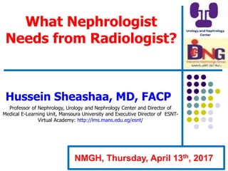 What Nephrologist
Needs from Radiologist?
Hussein Sheashaa, MD, FACP
Professor of Nephrology, Urology and Nephrology Center and Director of
Medical E-Learning Unit, Mansoura University and Executive Director of ESNT-
Virtual Academy: http://lms.mans.edu.eg/esnt/
NMGH, Thursday, April 13th, 2017
 
