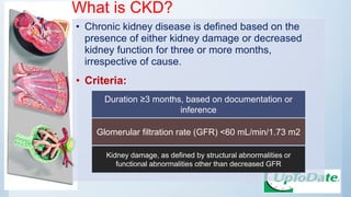 What is CKD?
• Chronic kidney disease is defined based on the
presence of either kidney damage or decreased
kidney function for three or more months,
irrespective of cause.
• Criteria:
Duration ≥3 months, based on documentation or
inference
Glomerular filtration rate (GFR) <60 mL/min/1.73 m2
Kidney damage, as defined by structural abnormalities or
functional abnormalities other than decreased GFR
 