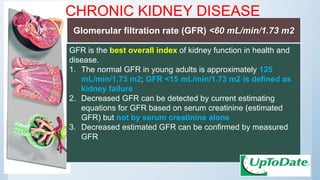 CHRONIC KIDNEY DISEASE
GFR is the best overall index of kidney function in health and
disease.
1. The normal GFR in young adults is approximately 125
mL/min/1.73 m2; GFR <15 mL/min/1.73 m2 is defined as
kidney failure
2. Decreased GFR can be detected by current estimating
equations for GFR based on serum creatinine (estimated
GFR) but not by serum creatinine alone
3. Decreased estimated GFR can be confirmed by measured
GFR
Glomerular filtration rate (GFR) <60 mL/min/1.73 m2
 