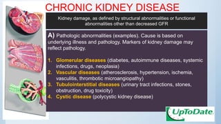 CHRONIC KIDNEY DISEASE
A) Pathologic abnormalities (examples). Cause is based on
underlying illness and pathology. Markers of kidney damage may
reflect pathology.
1. Glomerular diseases (diabetes, autoimmune diseases, systemic
infections, drugs, neoplasia)
2. Vascular diseases (atherosclerosis, hypertension, ischemia,
vasculitis, thrombotic microangiopathy)
3. Tubulointerstitial diseases (urinary tract infections, stones,
obstruction, drug toxicity)
4. Cystic disease (polycystic kidney disease)
Kidney damage, as defined by structural abnormalities or functional
abnormalities other than decreased GFR
 