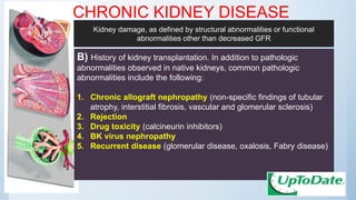 CHRONIC KIDNEY DISEASE
B) History of kidney transplantation. In addition to pathologic
abnormalities observed in native kidneys, common pathologic
abnormalities include the following:
1. Chronic allograft nephropathy (non-specific findings of tubular
atrophy, interstitial fibrosis, vascular and glomerular sclerosis)
2. Rejection
3. Drug toxicity (calcineurin inhibitors)
4. BK virus nephropathy
5. Recurrent disease (glomerular disease, oxalosis, Fabry disease)
Kidney damage, as defined by structural abnormalities or functional
abnormalities other than decreased GFR
 