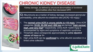 CHRONIC KIDNEY DISEASE
C) Albuminuria as a marker of kidney damage (increased glomerular
permeability, urine albumin-to-creatinine ratio [ACR] >30 mg/g).*
1. The normal urine ACR in young adults is <10 mg/g. Urine ACR
categories 10-29, 30-300 and >300 mg are termed "high normal,
high, and very high" respectively. Urine ACR >2200 mg/g is
accompanied by signs and symptoms of nephrotic syndrome
2. Threshold value corresponds approximately to urine dipstick
values of trace or 1+
3. High urine ACR can be confirmed by urine albumin excretion in a
timed urine collection
Kidney damage, as defined by structural abnormalities or functional
abnormalities other than decreased GFR
 