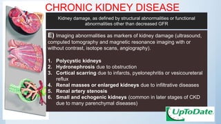CHRONIC KIDNEY DISEASE
E) Imaging abnormalities as markers of kidney damage (ultrasound,
computed tomography and magnetic resonance imaging with or
without contrast, isotope scans, angiography).
1. Polycystic kidneys
2. Hydronephrosis due to obstruction
3. Cortical scarring due to infarcts, pyelonephritis or vesicoureteral
reflux
4. Renal masses or enlarged kidneys due to infiltrative diseases
5. Renal artery stenosis
6. Small and echogenic kidneys (common in later stages of CKD
due to many parenchymal diseases)
Kidney damage, as defined by structural abnormalities or functional
abnormalities other than decreased GFR
 