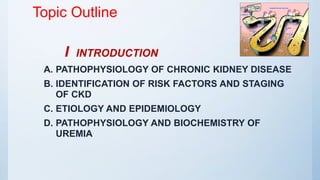 Topic Outline
I INTRODUCTION
A. PATHOPHYSIOLOGY OF CHRONIC KIDNEY DISEASE
B. IDENTIFICATION OF RISK FACTORS AND STAGING
OF CKD
C. ETIOLOGY AND EPIDEMIOLOGY
D. PATHOPHYSIOLOGY AND BIOCHEMISTRY OF
UREMIA
 