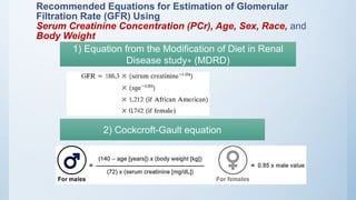 Recommended Equations for Estimation of Glomerular
Filtration Rate (GFR) Using
Serum Creatinine Concentration (PCr), Age, Sex, Race, and
Body Weight
1) Equation from the Modification of Diet in Renal
Disease study∗ (MDRD)
2) Cockcroft-Gault equation
 