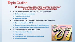 Topic Outline
II CLINICAL AND LABORATORY MANIFESTATIONS OF
CHRONIC KIDNEY DISEASE AND UREMIA
A. FLUID, ELECTROLYTE, AND ACID-BASE DISORDERS
1. Sodium and water homeostasis
2. Potassium homeostasis
3. Metabolic acidosis
B. DISORDERS OF CALCIUM AND PHOSPHATE METABOLISM
1. Bone manifestations of CKD
2. Calcium, phosphorus, and the cardiovascular system
3. Other complications of abnormal mineral metabolism
C. CARDIOVASCULAR ABNORMALITIES
1. Ischemic vascular disease
2. Heart failure
3. Hypertension and left ventricular hypertrophy
4. Pericardial disease
 