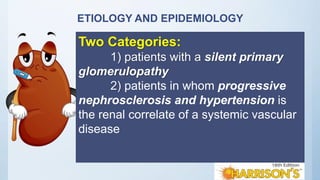 ETIOLOGY AND EPIDEMIOLOGY
Two Categories:
1) patients with a silent primary
glomerulopathy
2) patients in whom progressive
nephrosclerosis and hypertension is
the renal correlate of a systemic vascular
disease
 