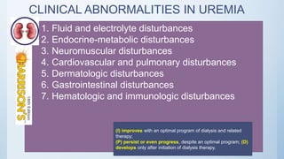 CLINICAL ABNORMALITIES IN UREMIA
1. Fluid and electrolyte disturbances
2. Endocrine-metabolic disturbances
3. Neuromuscular disturbances
4. Cardiovascular and pulmonary disturbances
5. Dermatologic disturbances
6. Gastrointestinal disturbances
7. Hematologic and immunologic disturbances
(I) improves with an optimal program of dialysis and related
therapy;
(P) persist or even progress, despite an optimal program; (D)
develops only after initiation of dialysis therapy.
 