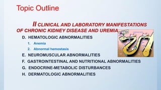 Topic Outline
II CLINICAL AND LABORATORY MANIFESTATIONS
OF CHRONIC KIDNEY DISEASE AND UREMIA
D. HEMATOLOGIC ABNORMALITIES
1. Anemia
2. Abnormal hemostasis
E. NEUROMUSCULAR ABNORMALITIES
F. GASTROINTESTINAL AND NUTRITIONAL ABNORMALITIES
G. ENDOCRINE-METABOLIC DISTURBANCES
H. DERMATOLOGIC ABNORMALITIES
 
