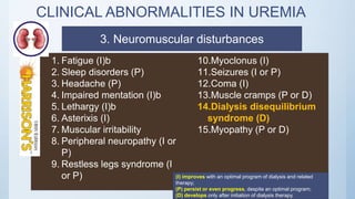 CLINICAL ABNORMALITIES IN UREMIA
1. Fatigue (I)b
2. Sleep disorders (P)
3. Headache (P)
4. Impaired mentation (I)b
5. Lethargy (I)b
6. Asterixis (I)
7. Muscular irritability
8. Peripheral neuropathy (I or
P)
9. Restless legs syndrome (I
or P)
10.Myoclonus (I)
11.Seizures (I or P)
12.Coma (I)
13.Muscle cramps (P or D)
14.Dialysis disequilibrium
syndrome (D)
15.Myopathy (P or D)
(I) improves with an optimal program of dialysis and related
therapy;
(P) persist or even progress, despite an optimal program;
(D) develops only after initiation of dialysis therapy.
3. Neuromuscular disturbances
 