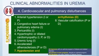 CLINICAL ABNORMALITIES IN UREMIA
1. Arterial hypertension (I or
P)
2. Congestive heart failure or
pulmonary edema (I)
3. Pericarditis (I)
4. Hypertrophic or dilated
cardiomyopathy (I, P, or D)
5. Uremic lung (I)
6. Accelerated
atherosclerosis (P or D)
7. Hypotension and
arrhythmias (D)
8. Vascular calcification (P or
D)
(I) improves with an optimal program of dialysis and related
therapy;
(P) persist or even progress, despite an optimal program;
(D) develops only after initiation of dialysis therapy.
4. Cardiovascular and pulmonary disturbances
 