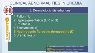 CLINICAL ABNORMALITIES IN UREMIA
1.Pallor (I)b
2.Hyperpigmentation (I, P, or D)
3.Pruritus (P)
4.Ecchymoses (I)
5.Nephrogenic fibrosing dermopathy (D)
6.Uremic frost (I)
(I) improves with an optimal program of dialysis and related
therapy;
(P) persist or even progress, despite an optimal program;
(D) develops only after initiation of dialysis therapy.
5. Dermatologic disturbances
 