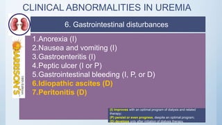 CLINICAL ABNORMALITIES IN UREMIA
1.Anorexia (I)
2.Nausea and vomiting (I)
3.Gastroenteritis (I)
4.Peptic ulcer (I or P)
5.Gastrointestinal bleeding (I, P, or D)
6.Idiopathic ascites (D)
7.Peritonitis (D)
(I) improves with an optimal program of dialysis and related
therapy;
(P) persist or even progress, despite an optimal program;
(D) develops only after initiation of dialysis therapy.
6. Gastrointestinal disturbances
 