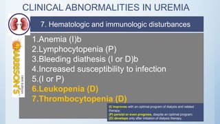 CLINICAL ABNORMALITIES IN UREMIA
1.Anemia (I)b
2.Lymphocytopenia (P)
3.Bleeding diathesis (I or D)b
4.Increased susceptibility to infection
5.(I or P)
6.Leukopenia (D)
7.Thrombocytopenia (D)
(I) improves with an optimal program of dialysis and related
therapy;
(P) persist or even progress, despite an optimal program;
(D) develops only after initiation of dialysis therapy.
7. Hematologic and immunologic disturbances
 
