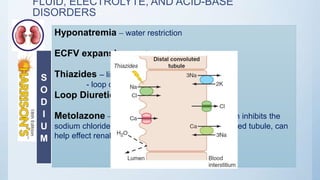FLUID, ELECTROLYTE, AND ACID-BASE
DISORDERS
Hyponatremia – water restriction
ECFV expansion – salt restriction
Thiazides – limited utility in stages 3-5 CKD
- loop diuretics needed
Loop Diuretics resistance – Higher doses
Metolazone – combined with loop diuretics, which inhibits the
sodium chloride co-transporter of the distal convoluted tubule, can
help effect renal salt excretion
S
O
D
I
U
M
 