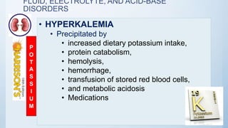 FLUID, ELECTROLYTE, AND ACID-BASE
DISORDERS
• HYPERKALEMIA
• Precipitated by
• increased dietary potassium intake,
• protein catabolism,
• hemolysis,
• hemorrhage,
• transfusion of stored red blood cells,
• and metabolic acidosis
• Medications
P
O
T
A
S
S
I
U
M
 