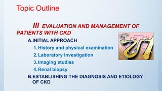 Topic Outline
III EVALUATION AND MANAGEMENT OF
PATIENTS WITH CKD
A.INITIAL APPROACH
1.History and physical examination
2.Laboratory investigation
3.Imaging studies
4.Renal biopsy
B.ESTABLISHING THE DIAGNOSIS AND ETIOLOGY
OF CKD
 