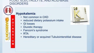 FLUID, ELECTROLYTE, AND ACID-BASE
DISORDERS
Hypokalemia:
• Not common in CKD
• reduced dietary potassium intake
• GI losses
• Diuretic therapy
• Fanconi’s syndrome
• RTA
• Hereditary or acquired Tubulointerstitial disease
P
O
T
A
S
S
I
U
M
 