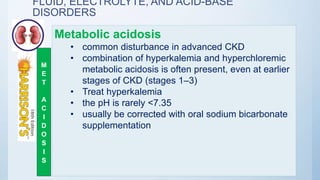 FLUID, ELECTROLYTE, AND ACID-BASE
DISORDERS
Metabolic acidosis
• common disturbance in advanced CKD
• combination of hyperkalemia and hyperchloremic
metabolic acidosis is often present, even at earlier
stages of CKD (stages 1–3)
• Treat hyperkalemia
• the pH is rarely <7.35
• usually be corrected with oral sodium bicarbonate
supplementation
M
E
T
A
C
I
D
O
S
I
S
 