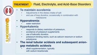 • To maintain euvolemia:
• Adjustments in the dietary intake of salt
• and use of loop diuretics, occasionally in combination with
metolazone
• Hyponatremia:
• water restriction
• Hyperkalemia
• responds to dietary restriction of potassium,
• avoidance of potassium supplements
• use of kaliuretic diuretics
• potassium-binding resins, such as calcium resonium or sodium
polystyrene
• The renal tubular acidosis and subsequent anion-
gap metabolic acidosis
• alkali supplementation, typically
with sodium bicarbonate
 