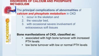DISORDERS OF CALCIUM AND PHOSPHATE
METABOLISM
The principal complications of abnormalities of
calcium and phosphate metabolism in CKD
1. occur in the skeleton and
2. the vascular bed,
3. with occasional severe involvement of
extraosseous soft tissues
Bone manifestations of CKD, classified as:
• associated with high bone turnover with increased
PTH levels
• low bone turnover with low or normal PTH levels
 
