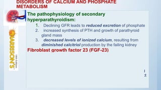 DISORDERS OF CALCIUM AND PHOSPHATE
METABOLISM
The pathophysiology of secondary
hyperparathyroidism:
1. Declining GFR leads to reduced excretion of phosphate
2. increased synthesis of PTH and growth of parathyroid
gland mass
3. decreased levels of ionized calcium, resulting from
diminished calcitriol production by the failing kidney
Fibroblast growth factor 23 (FGF-23)
(1) increased renal phosphate excretion;
(2) stimulation of PTH, which also increases renal
phosphate excretion; and
(3) suppression of the formation of 1,25(OH)2D3, leading
to diminished phosphorus absorption from the gastrointestinal tract
 