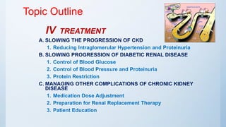 Topic Outline
IV TREATMENT
A. SLOWING THE PROGRESSION OF CKD
1. Reducing Intraglomerular Hypertension and Proteinuria
B. SLOWING PROGRESSION OF DIABETIC RENAL DISEASE
1. Control of Blood Glucose
2. Control of Blood Pressure and Proteinuria
3. Protein Restriction
C. MANAGING OTHER COMPLICATIONS OF CHRONIC KIDNEY
DISEASE
1. Medication Dose Adjustment
2. Preparation for Renal Replacement Therapy
3. Patient Education
 
