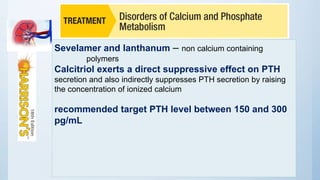 Sevelamer and lanthanum – non calcium containing
polymers
Calcitriol exerts a direct suppressive effect on PTH
secretion and also indirectly suppresses PTH secretion by raising
the concentration of ionized calcium
recommended target PTH level between 150 and 300
pg/mL
 