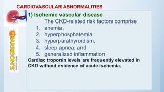 CARDIOVASCULAR ABNORMALITIES
1) Ischemic vascular disease
The CKD-related risk factors comprise
1. anemia,
2. hyperphosphatemia,
3. hyperparathyroidism,
4. sleep apnea, and
5. generalized inflammation
Cardiac troponin levels are frequently elevated in
CKD without evidence of acute ischemia.
 