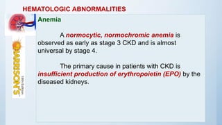 HEMATOLOGIC ABNORMALITIES
Anemia
A normocytic, normochromic anemia is
observed as early as stage 3 CKD and is almost
universal by stage 4.
The primary cause in patients with CKD is
insufficient production of erythropoietin (EPO) by the
diseased kidneys.
 
