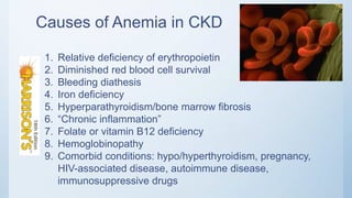 Causes of Anemia in CKD
1. Relative deficiency of erythropoietin
2. Diminished red blood cell survival
3. Bleeding diathesis
4. Iron deficiency
5. Hyperparathyroidism/bone marrow fibrosis
6. “Chronic inflammation”
7. Folate or vitamin B12 deficiency
8. Hemoglobinopathy
9. Comorbid conditions: hypo/hyperthyroidism, pregnancy,
HIV-associated disease, autoimmune disease,
immunosuppressive drugs
 