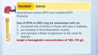 recombinant human EPO and modified EPO
Products
Use of EPO in CKD may be associated with an:
1. increased risk of stroke in those with type 2 diabetes,
2. an increase in thromboembolic events,
3. and perhaps a faster progression to the need for
dialysis
target a hemoglobin concentration of 100–115 g/L
 