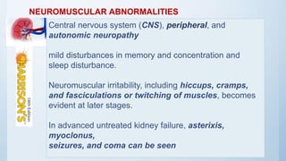 NEUROMUSCULAR ABNORMALITIES
Central nervous system (CNS), peripheral, and
autonomic neuropathy
mild disturbances in memory and concentration and
sleep disturbance.
Neuromuscular irritability, including hiccups, cramps,
and fasciculations or twitching of muscles, becomes
evident at later stages.
In advanced untreated kidney failure, asterixis,
myoclonus,
seizures, and coma can be seen
 