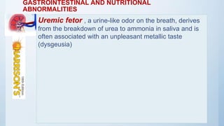 GASTROINTESTINAL AND NUTRITIONAL
ABNORMALITIES
Uremic fetor , a urine-like odor on the breath, derives
from the breakdown of urea to ammonia in saliva and is
often associated with an unpleasant metallic taste
(dysgeusia)
 