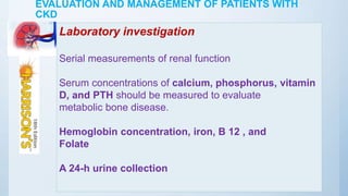 EVALUATION AND MANAGEMENT OF PATIENTS WITH
CKD
Laboratory investigation
Serial measurements of renal function
Serum concentrations of calcium, phosphorus, vitamin
D, and PTH should be measured to evaluate
metabolic bone disease.
Hemoglobin concentration, iron, B 12 , and
Folate
A 24-h urine collection
 