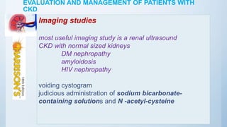 EVALUATION AND MANAGEMENT OF PATIENTS WITH
CKD
Imaging studies
most useful imaging study is a renal ultrasound
CKD with normal sized kidneys
DM nephropathy
amyloidosis
HIV nephropathy
voiding cystogram
judicious administration of sodium bicarbonate-
containing solutions and N -acetyl-cysteine
 