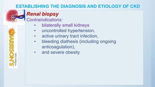 ESTABLISHING THE DIAGNOSIS AND ETIOLOGY OF CKD
Renal biopsy
Contraindications:
• bilaterally small kidneys
• uncontrolled hypertension,
• active urinary tract infection,
• bleeding diathesis (including ongoing
anticoagulation),
• and severe obesity
 