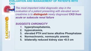 EVALUATION AND MANAGEMENT OF PATIENTS WITH
CKD
The most important initial diagnostic step in the
evaluation of a patient presenting with elevated serum
creatinine is to distinguish newly diagnosed CKD from
acute or subacute renal failure
SUGGESTS CHRONICITY
1. hyperphosphatemia,
2. hypocalcemia,
3. elevated PTH and bone alkaline Phosphatase
4. Normochromic, normocytic anemia
5. bilaterally reduced kidney size <8.5 cm
 