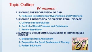Topic Outline
IV TREATMENT
A.SLOWING THE PROGRESSION OF CKD
1. Reducing Intraglomerular Hypertension and Proteinuria
B.SLOWING PROGRESSION OF DIABETIC RENAL DISEASE
1. Control of Blood Glucose
2. Control of Blood Pressure and Proteinuria
3. Protein Restriction
C.MANAGING OTHER COMPLICATIONS OF CHRONIC KIDNEY
DISEASE
1. Medication Dose Adjustment
2. Preparation for Renal Replacement Therapy
3. Patient Education
 