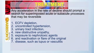 TREATMENT
Any acceleration in the rate of decline should prompt a
search for superimposed acute or subacute processes
that may be reversible
1. ECFV depletion,
2. uncontrolled hypertension,
3. urinary tract infection,
4. new obstructive uropathy,
5. exposure to nephrotoxic agents
6. and reactivation or flare of the original
7. disease, such as lupus or vasculitis
 