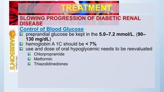 TREATMENT
SLOWING PROGRESSION OF DIABETIC RENAL
DISEASE
Control of Blood Glucose
preprandial glucose be kept in the 5.0–7.2 mmol/L, (90–
130 mg/dL)
hemoglobin A 1C should be < 7%
use and dose of oral hypoglycemic needs to be reevaluated
Chlorpropramide
Metformin
Thiazolidinediones
 