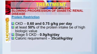 TREATMENT
SLOWING PROGRESSION OF DIABETIC RENAL
DISEASE
Protein Restriction
CKD – 0.60 and 0.75 g/kg per day
at least 50% of the protein intake be of high
biologic value
Stage 5 CKD - 0.9g/kg/day
Caloric requirement – 35cal/kg/day
 