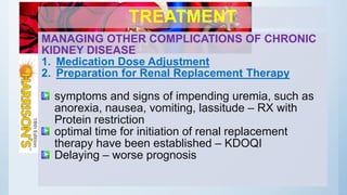 TREATMENT
MANAGING OTHER COMPLICATIONS OF CHRONIC
KIDNEY DISEASE
1. Medication Dose Adjustment
2. Preparation for Renal Replacement Therapy
symptoms and signs of impending uremia, such as
anorexia, nausea, vomiting, lassitude – RX with
Protein restriction
optimal time for initiation of renal replacement
therapy have been established – KDOQI
Delaying – worse prognosis
 