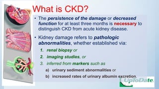 What is CKD?
• The persistence of the damage or decreased
function for at least three months is necessary to
distinguish CKD from acute kidney disease.
• Kidney damage refers to pathologic
abnormalities, whether established via:
1. renal biopsy or
2. imaging studies, or
3. inferred from markers such as
a) urinary sediment abnormalities or
b) increased rates of urinary albumin excretion.
 