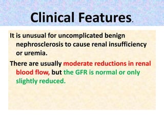 Clinical Features.
It is unusual for uncomplicated benign
nephrosclerosis to cause renal insufficiency
or uremia.
There are usually moderate reductions in renal
blood flow, but the GFR is normal or only
slightly reduced.
 