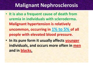 Malignant Nephrosclerosis
• It is also a frequent cause of death from
uremia in individuals with scleroderma.
Malignant hypertension is relatively
uncommon, occurring in 1% to 5% of all
people with elevated blood pressure.
• In its pure form it usually affects younger
individuals, and occurs more often in men
and in blacks.
 
