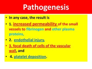 Pathogenesis
• In any case, the result is
• 1. increased permeability of the small
vessels to fibrinogen and other plasma
proteins,
• 2. endothelial injury,
• 3. focal death of cells of the vascular
wall, and
• 4. platelet deposition.
 