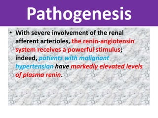 Pathogenesis
• With severe involvement of the renal
afferent arterioles, the renin-angiotensin
system receives a powerful stimulus;
indeed, patients with malignant
hypertension have markedly elevated levels
of plasma renin.
 