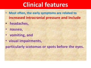 Clinical features
• Most often, the early symptoms are related to
increased intracranial pressure and include
• headaches,
• nausea,
• vomiting, and
• visual impairments,
particularly scotomas or spots before the eyes.
 